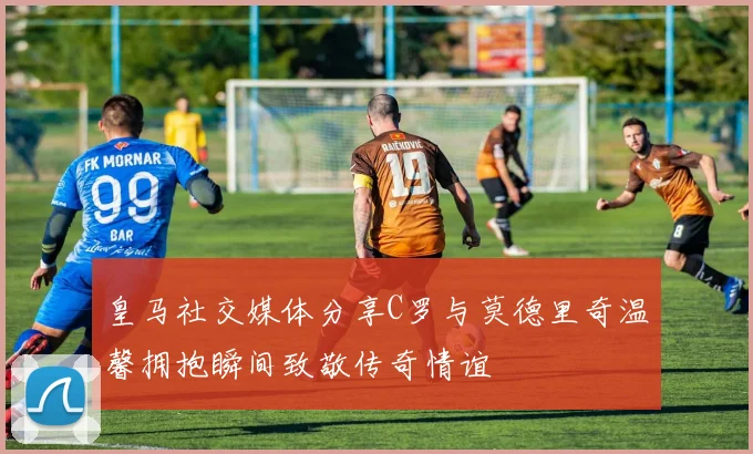 皇马社交媒体分享C罗与莫德里奇温馨拥抱瞬间致敬传奇情谊