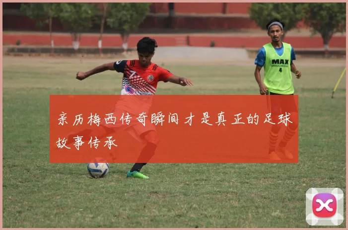 亲历梅西传奇瞬间才是真正的足球故事传承