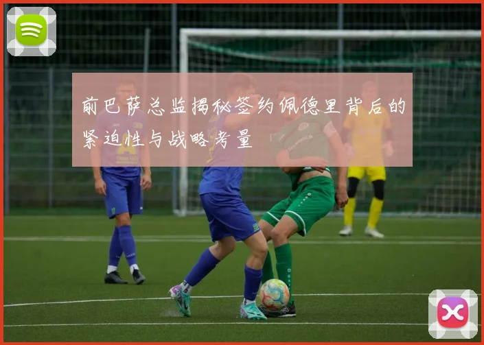 前巴萨总监揭秘签约佩德里背后的紧迫性与战略考量
