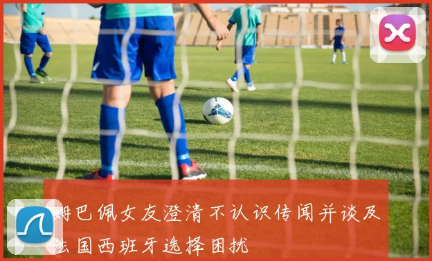姆巴佩女友澄清不认识传闻并谈及法国西班牙选择困扰