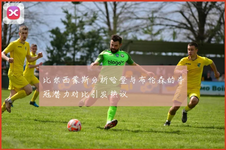 比尔西蒙斯分析哈登与布伦森的夺冠潜力对比引发热议