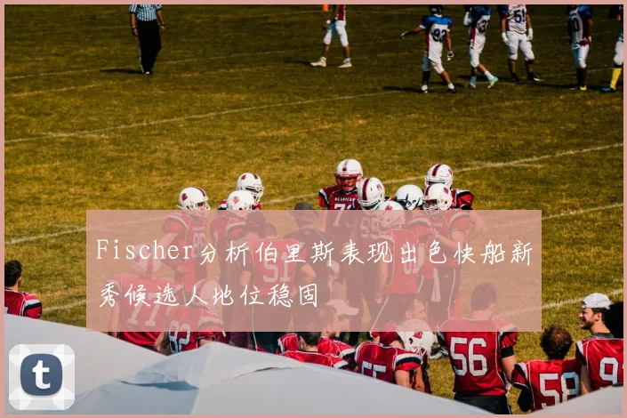 Fischer分析伯里斯表现出色快船新秀候选人地位稳固