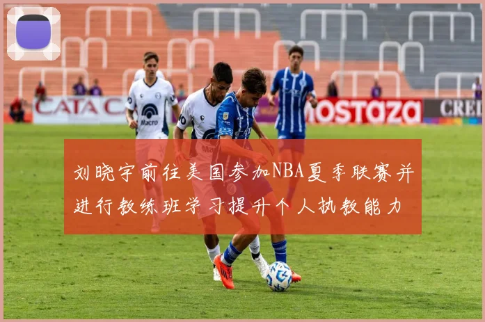 刘晓宇前往美国参加NBA夏季联赛并进行教练班学习提升个人执教能力