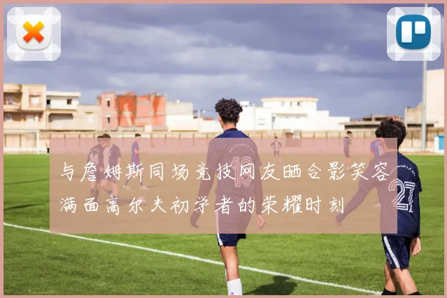 与詹姆斯同场竞技网友晒合影笑容满面高尔夫初学者的荣耀时刻