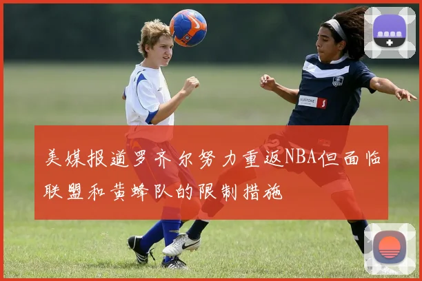 美媒报道罗齐尔努力重返NBA但面临联盟和黄蜂队的限制措施