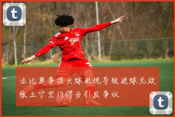 法比奥争顶头球犯规导致进球无效张玉宁空门得分引发争议