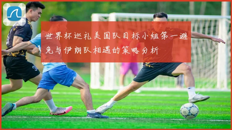 世界杯巡礼美国队目标小组第一避免与伊朗队相遇的策略分析