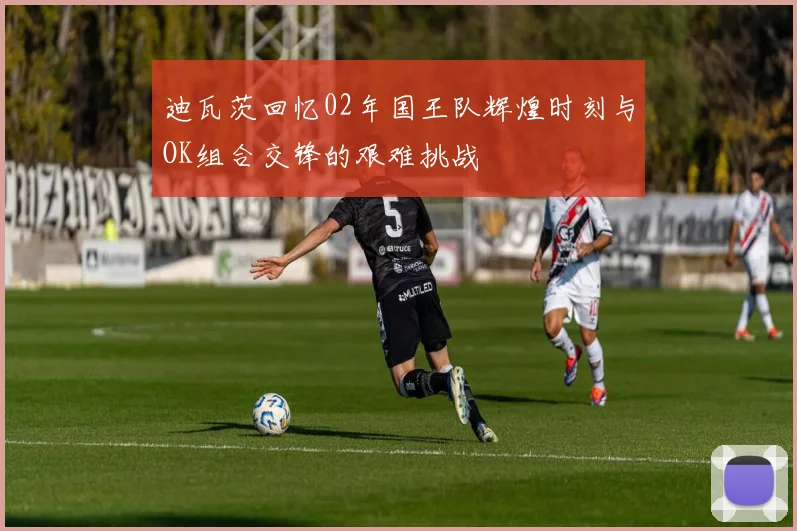 迪瓦茨回忆02年国王队辉煌时刻与OK组合交锋的艰难挑战