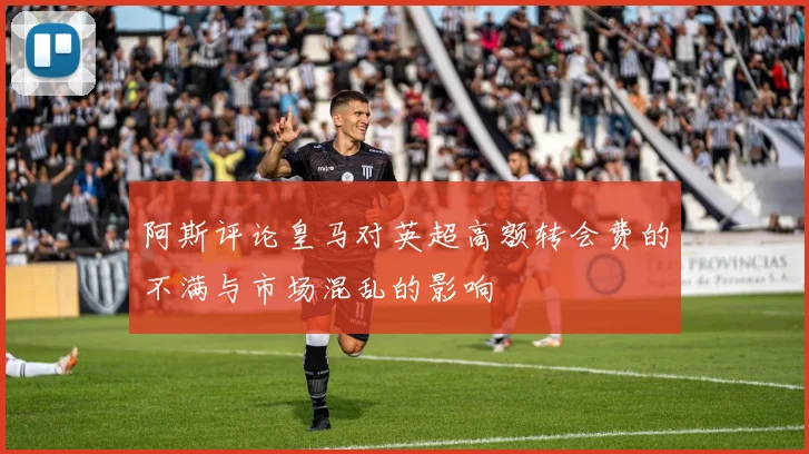 阿斯评论皇马对英超高额转会费的不满与市场混乱的影响