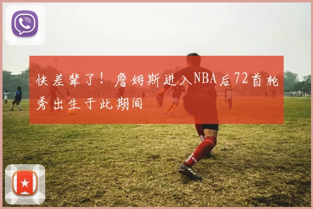 快差辈了！詹姆斯进入NBA后72首轮秀出生于此期间