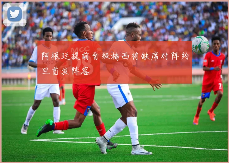 阿根廷提前晋级梅西将缺席对阵约旦首发阵容