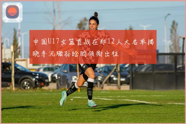 中国U17女篮首战在即12人大名单揭晓李沅珊孙晗昀领衔出征