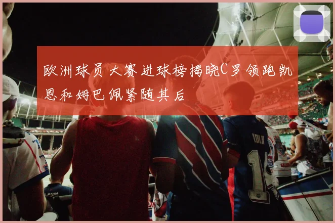 欧洲球员大赛进球榜揭晓C罗领跑凯恩和姆巴佩紧随其后