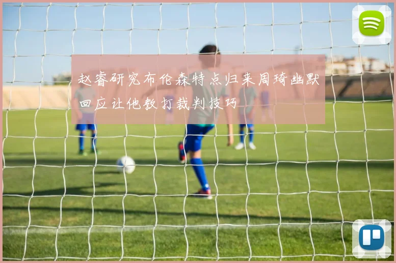 赵睿研究布伦森特点归来周琦幽默回应让他教打裁判技巧