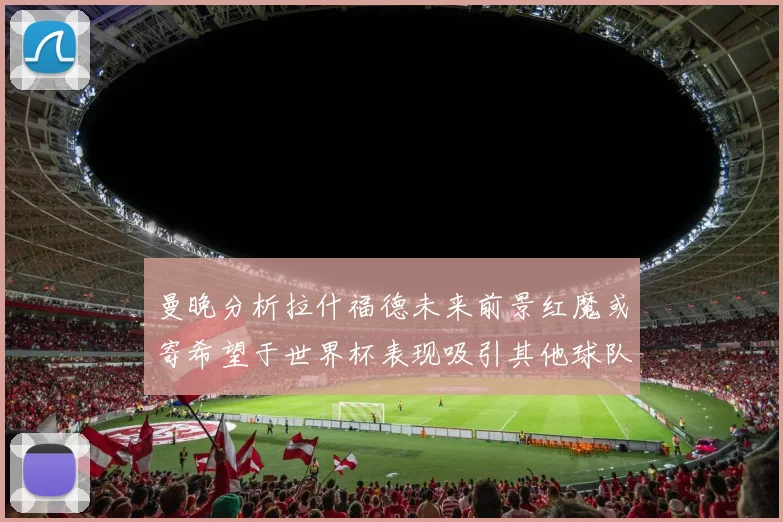 曼晚分析拉什福德未来前景红魔或寄希望于世界杯表现吸引其他球队